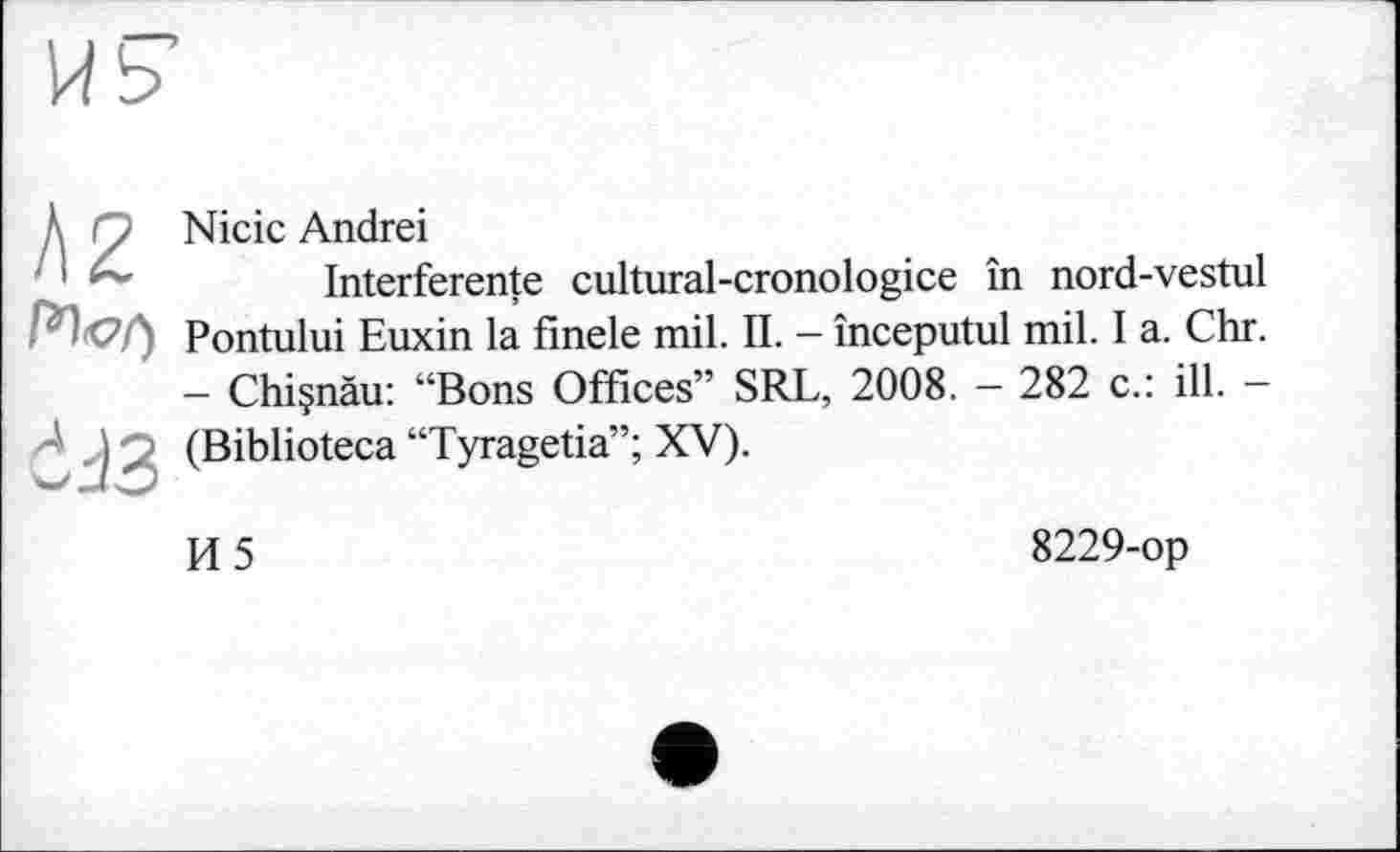 ﻿Ä2
dJ3
Nicic Andrei
Interference cultural-cronologice in nord-vestul Pontului Euxin la finele mil. IL - începutul mil. I a. Chr. - Chiçnàu: “Bons Offices” SRL, 2008. - 282 c.: ill. -(Biblioteca “Tyragetia”; XV).
И5
8229-op